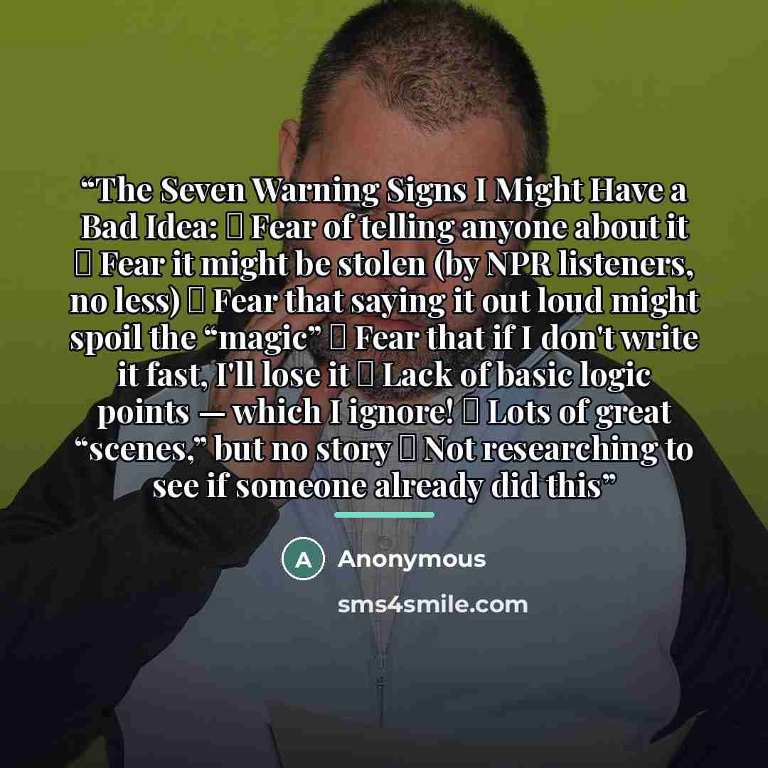 “The Seven Warning Signs I Might Have a Bad Idea: ► Fear of telling anyone about it ► Fear it might be stolen (by NPR listeners, no less) ► Fear that saying it out loud might spoil the “magic” ► Fear that if I don't write it fast, I'll lose it ► Lack of basic logic points — which I ignore! ► Lots…” quote by Anonymous