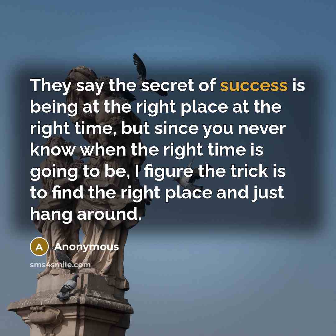 “They say the secret of success is being at the right place at the right time, but since you never know when the right time is going to be, I figure the trick is to find the right place and just hang around.” quote by Anonymous