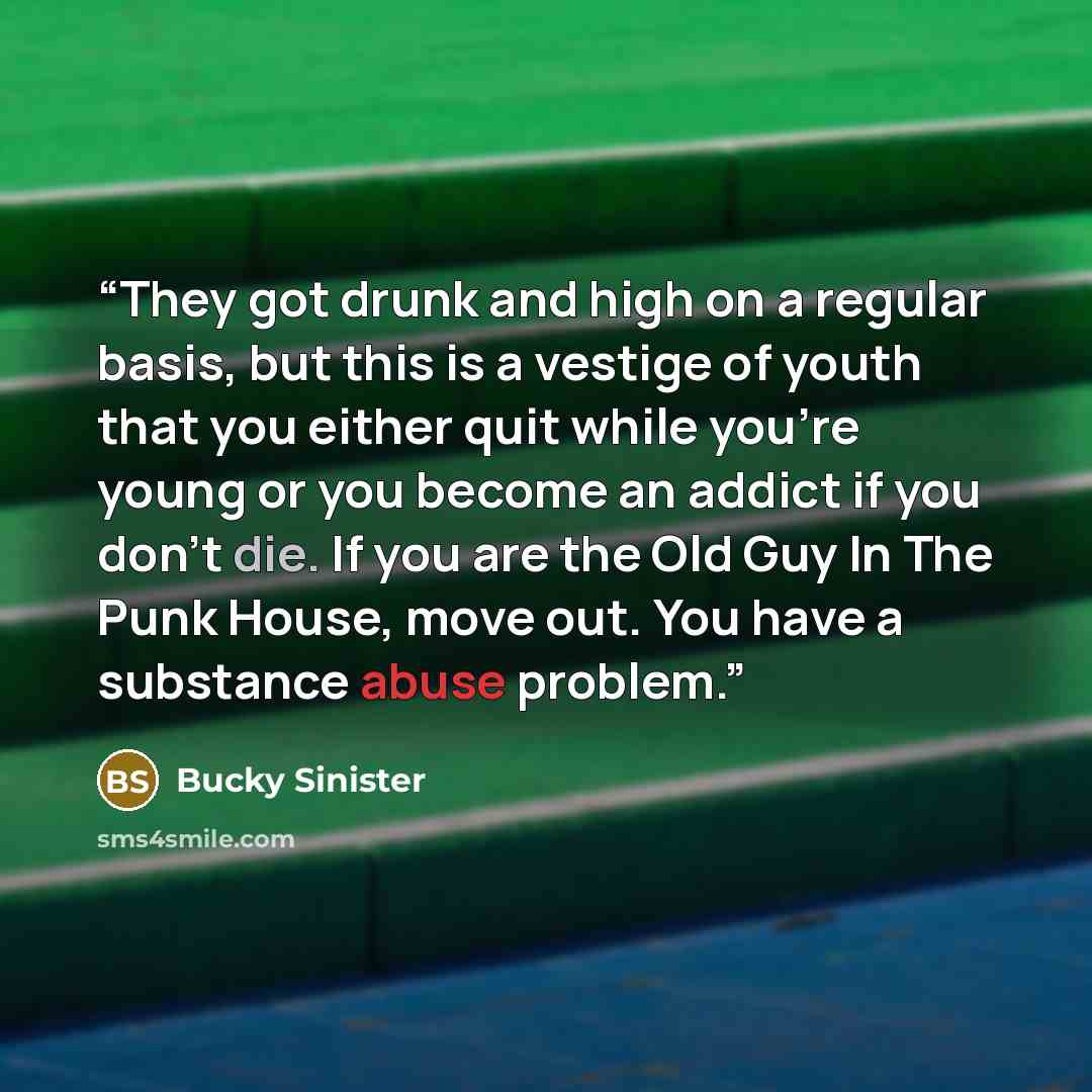 “They got drunk and high on a regular basis, but this is a vestige of youth that you either quit while you're young or you become an addict if you don't die. If you are the Old Guy In The Punk House, move out. You have a substance abuse problem.” quote by Bucky Sinister
