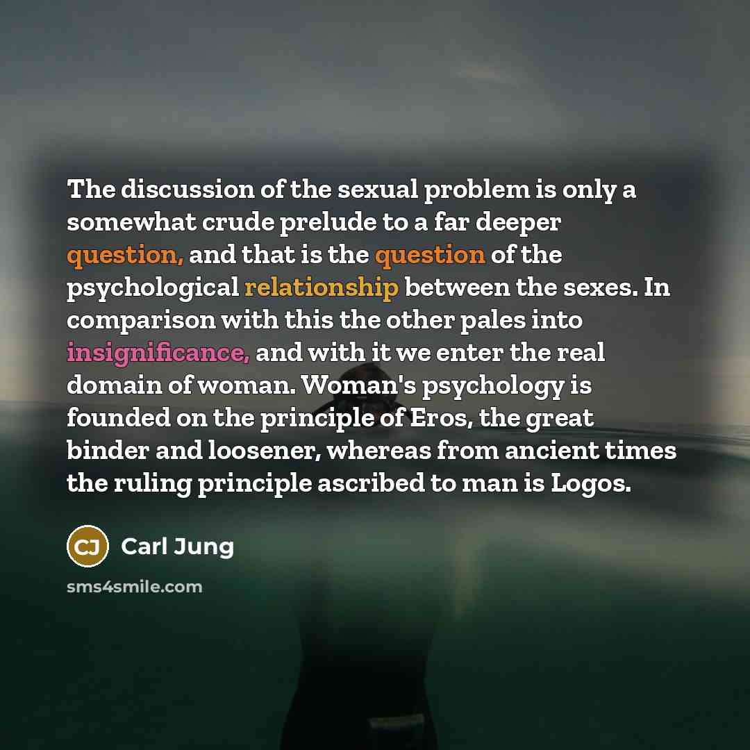 “The discussion of the sexual problem is only a somewhat crude prelude to a far deeper question, and that is the question of the psychological relationship between the sexes. In comparison with this the other pales into insignificance, and with it we enter the real domain of woman. Woman's…” quote by Carl Jung