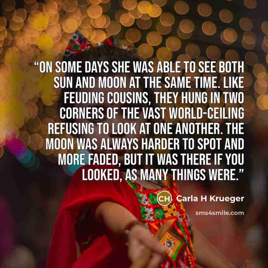 “On some days she was able to see both sun and moon at the same time. Like feuding cousins, they hung in two corners of the vast world-ceiling refusing to look at one another. The moon was always harder to spot and more faded, but it was there if you looked, as many things were.” quote by Carla H Krueger