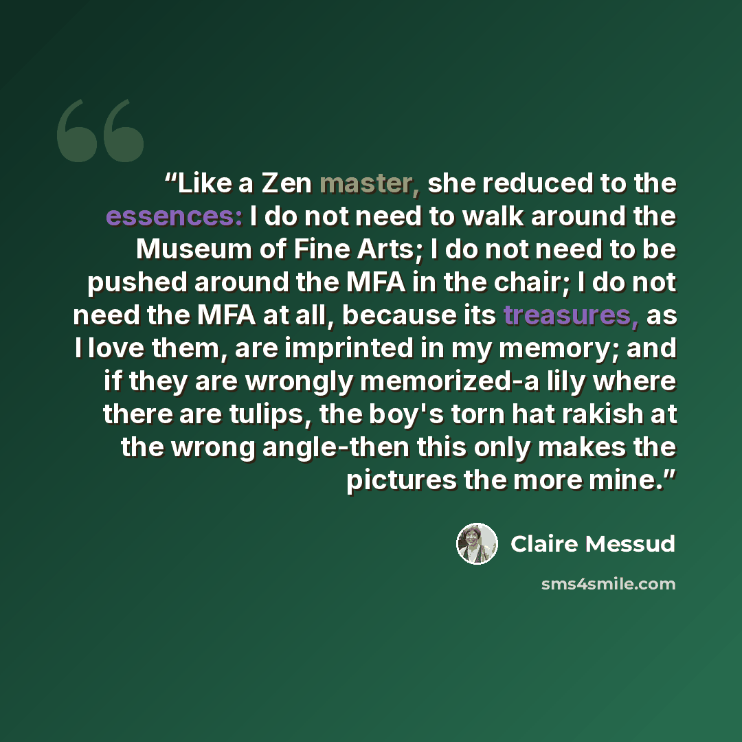 “Like a Zen master, she reduced to the essences: I do not need to walk around the Museum of Fine Arts; I do not need to be pushed around the MFA in the chair; I do not need the MFA at all, because its treasures, as I love them, are imprinted in my memory; and if they are wrongly memorized-a lily…” quote by Claire Messud
