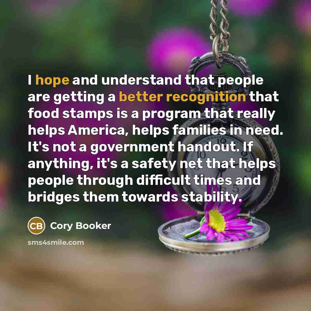 “I hope and understand that people are getting a better recognition that food stamps is a program that really helps America, helps families in need. It's not a government handout. If anything, it's a safety net that helps people through difficult times and bridges them towards stability.” quote by Cory Booker