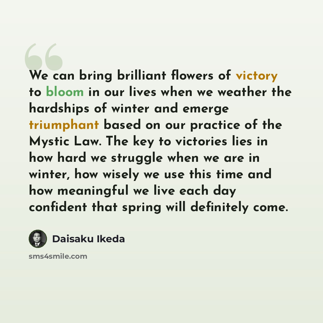 “We can bring brilliant flowers of victory to bloom in our lives when we weather the hardships of winter and emerge triumphant based on our practice of the Mystic Law. The key to victories lies in how hard we struggle when we are in winter, how wisely we use this time and how meaningful we live…” quote by Daisaku Ikeda