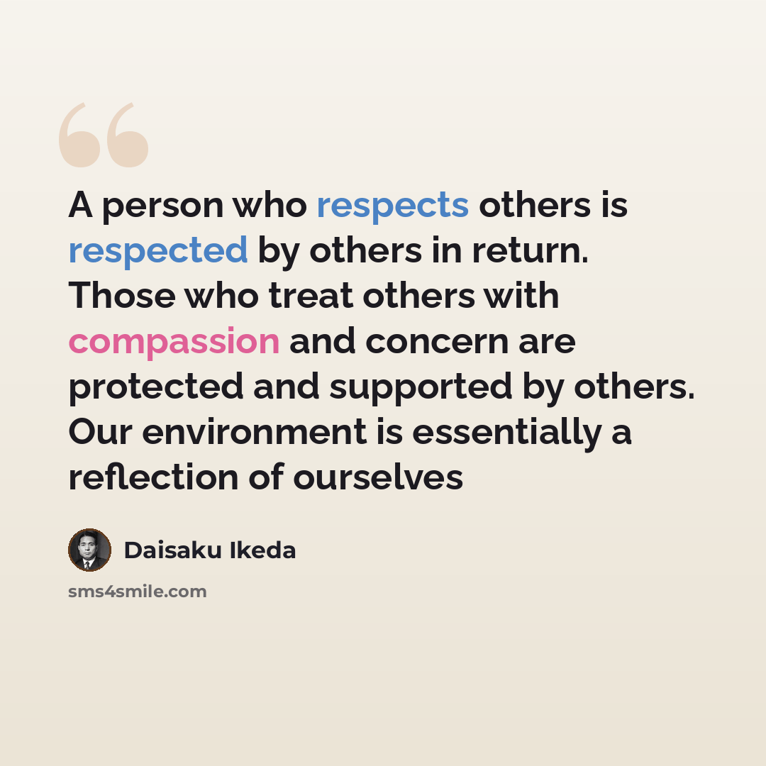 “A person who respects others is respected by others in return. Those who treat others with compassion and concern are protected and supported by others. Our environment is essentially a reflection of ourselves” quote by Daisaku Ikeda