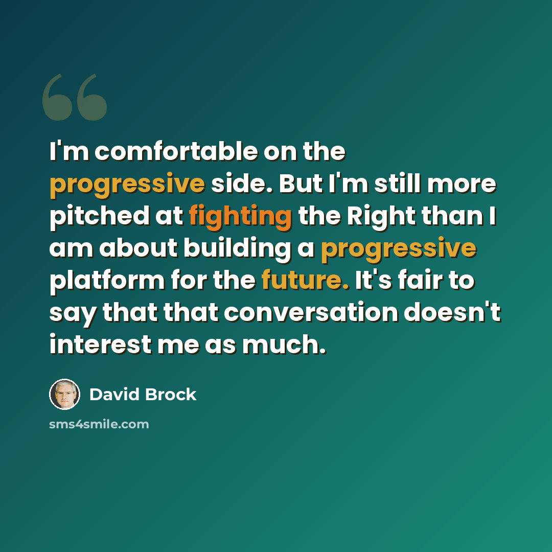 “I'm comfortable on the progressive side. But I'm still more pitched at fighting the Right than I am about building a progressive platform for the future. It's fair to say that that conversation doesn't interest me as much.” quote by David Brock