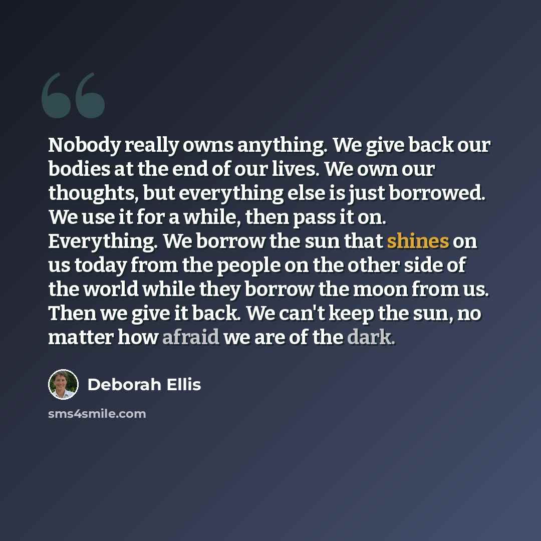 “Nobody really owns anything. We give back our bodies at the end of our lives. We own our thoughts, but everything else is just borrowed. We use it for a while, then pass it on. Everything. We borrow the sun that shines on us today from the people on the other side of the world while they borrow…” quote by Deborah Ellis