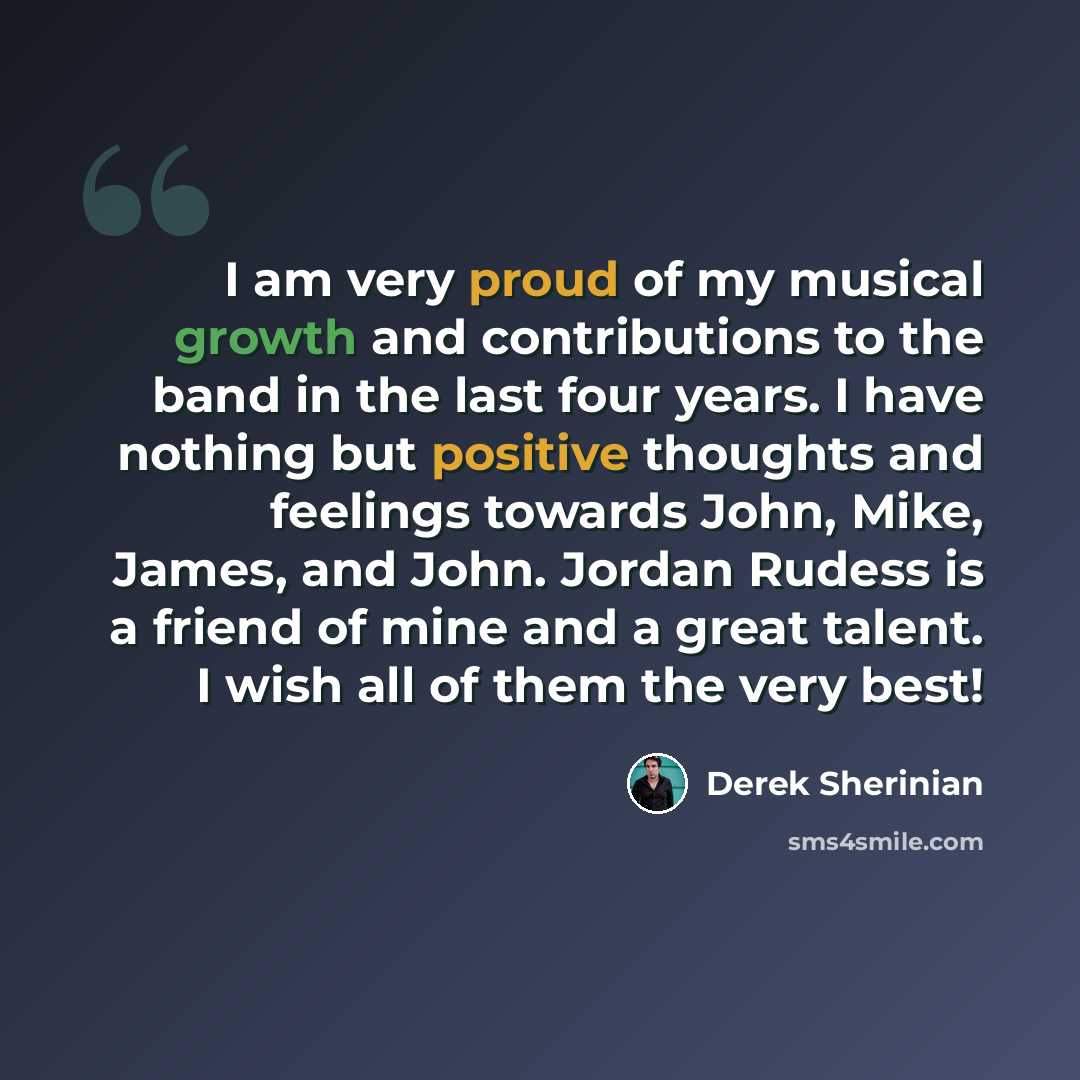“I am very proud of my musical growth and contributions to the band in the last four years. I have nothing but positive thoughts and feelings towards John, Mike, James, and John. Jordan Rudess is a friend of mine and a great talent. I wish all of them the very best!” quote by Derek Sherinian