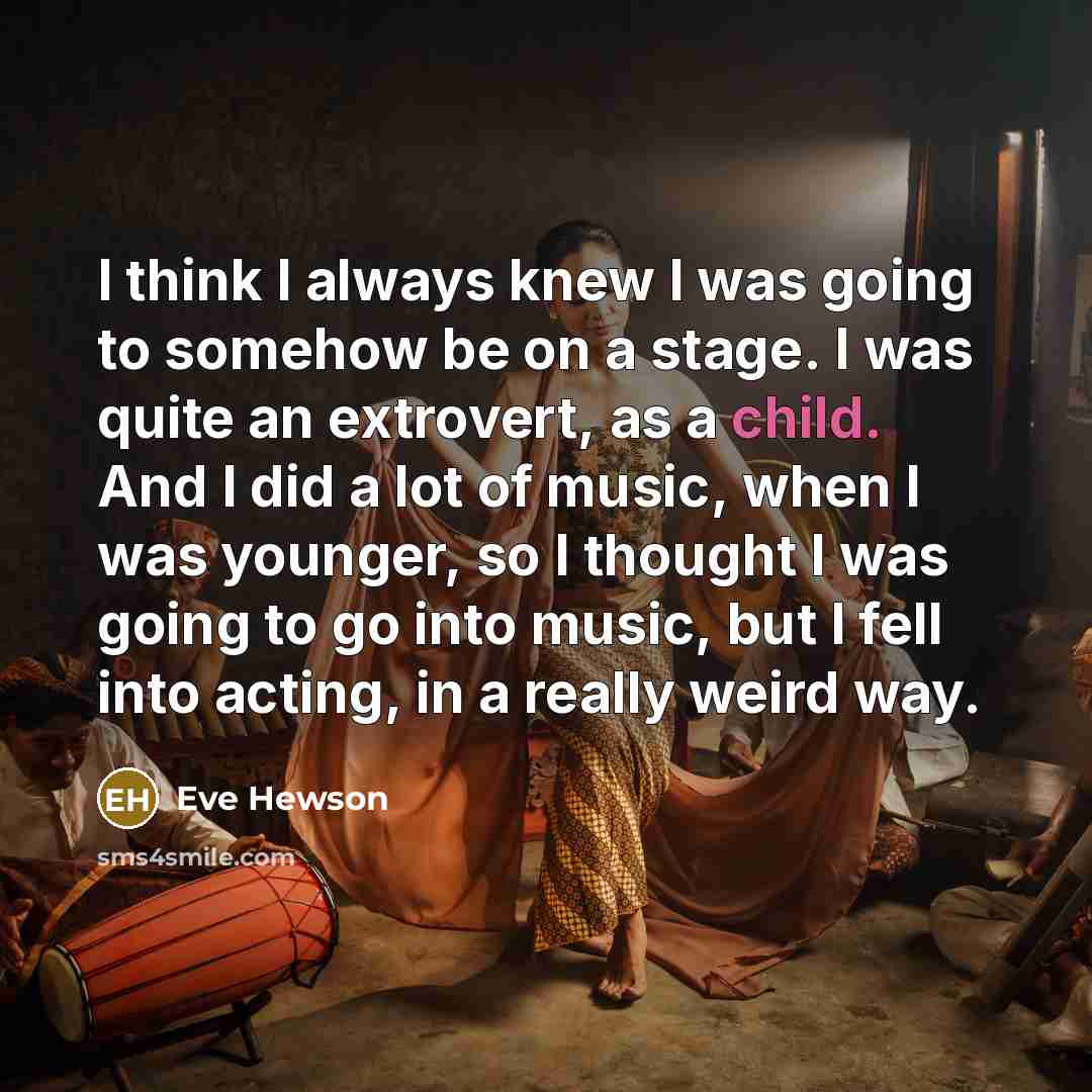 “I think I always knew I was going to somehow be on a stage. I was quite an extrovert, as a child. And I did a lot of music, when I was younger, so I thought I was going to go into music, but I fell into acting, in a really weird way.” quote by Eve Hewson