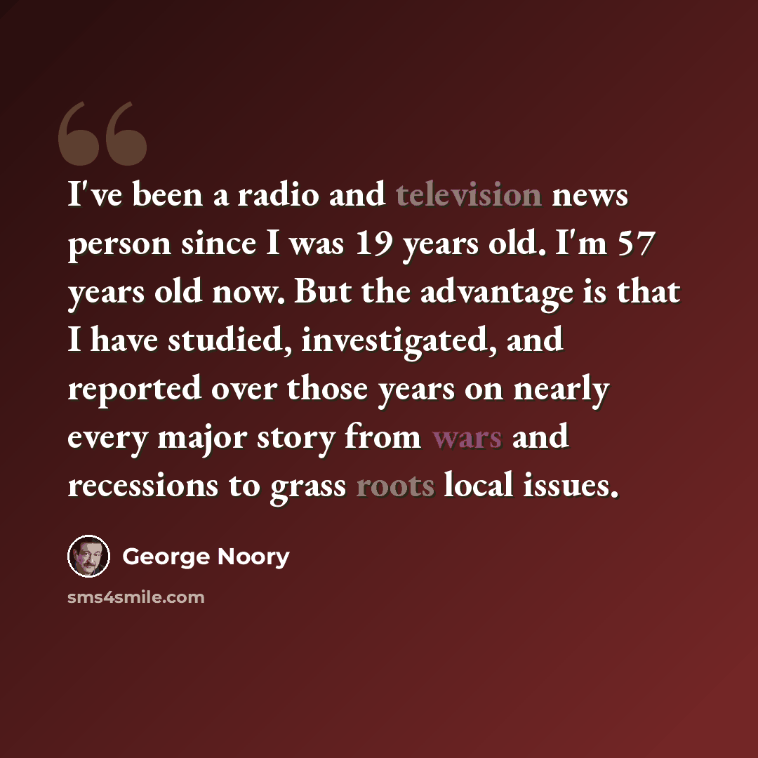 “I've been a radio and television news person since I was 19 years old. I'm 57 years old now. But the advantage is that I have studied, investigated, and reported over those years on nearly every major story from wars and recessions to grass roots local issues.” quote by George Noory