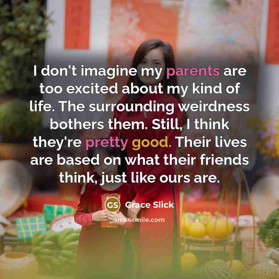 “I don't imagine my parents are too excited about my kind of life. The surrounding weirdness bothers them. Still, I think they're pretty good. Their lives are based on what their friends think, just like ours are.” quote by Grace Slick