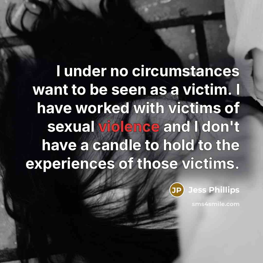 “I under no circumstances want to be seen as a victim. I have worked with victims of sexual violence and I don't have a candle to hold to the experiences of those victims.” quote by Jess Phillips