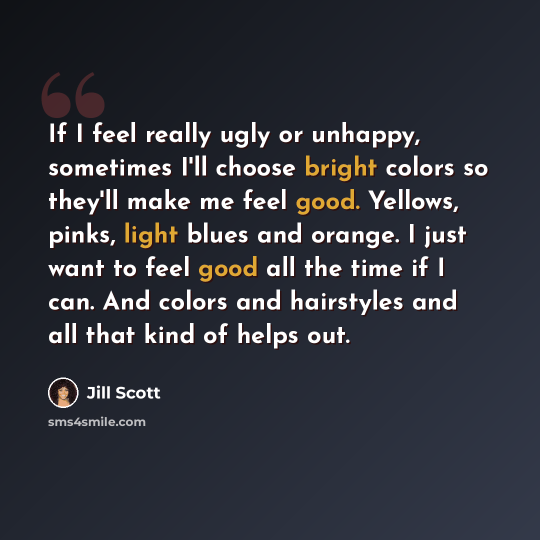 “If I feel really ugly or unhappy, sometimes I'll choose bright colors so they'll make me feel good. Yellows, pinks, light blues and orange. I just want to feel good all the time if I can. And colors and hairstyles and all that kind of helps out.” quote by Jill Scott