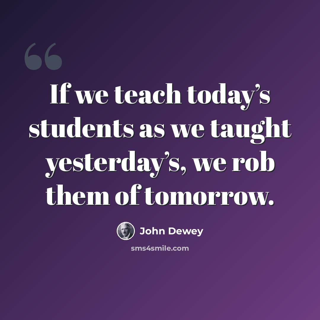 “If we teach today’s students as we taught yesterday’s, we rob them of tomorrow.” quote by John Dewey