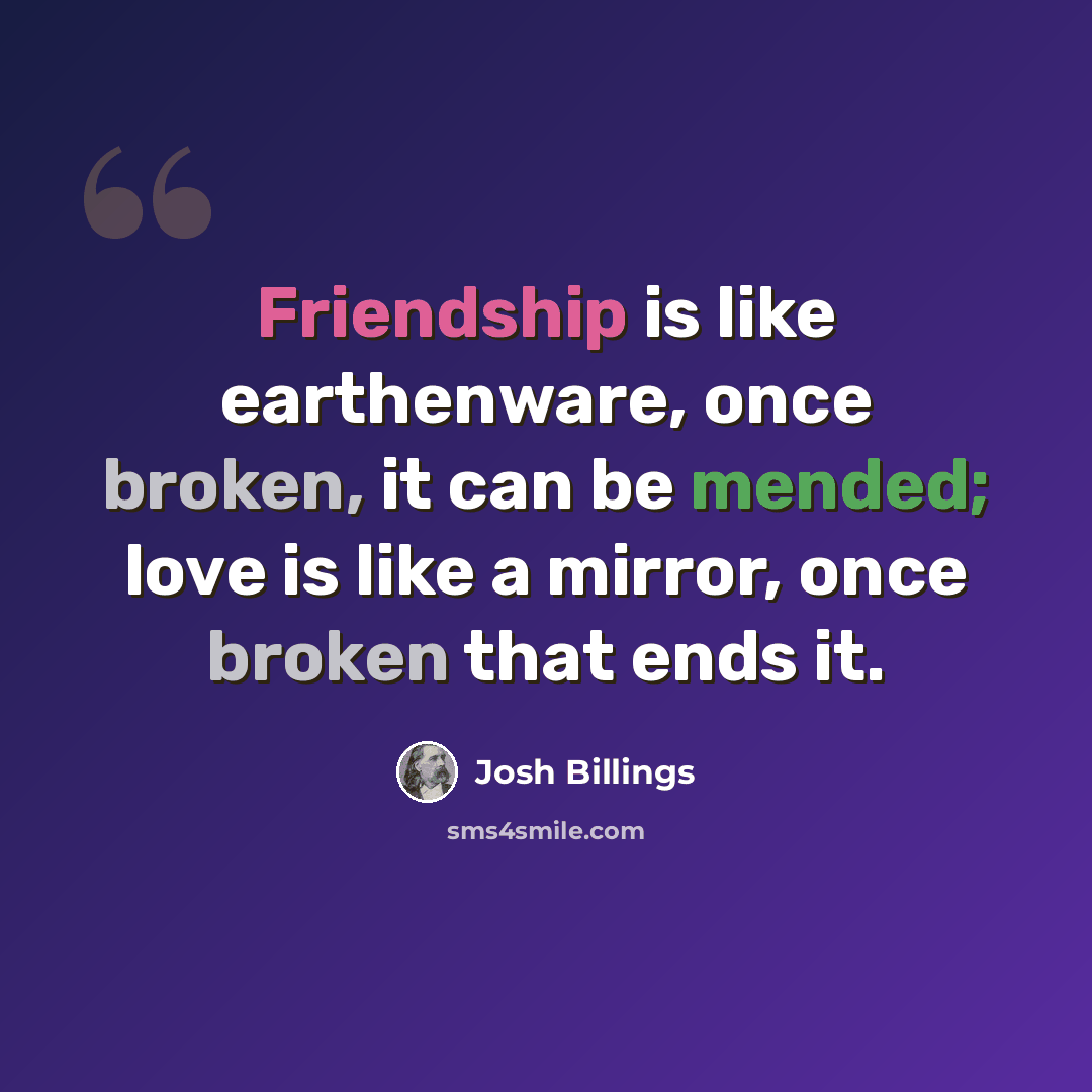 “Friendship is like earthenware, once broken, it can be mended; love is like a mirror, once broken that ends it.” quote by Josh Billings