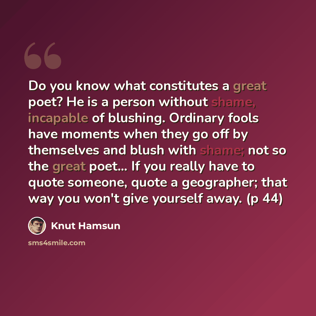 “Do you know what constitutes a great poet? He is a person without shame, incapable of blushing. Ordinary fools have moments when they go off by themselves and blush with shame; not so the great poet… If you really have to quote someone, quote a geographer; that way you won't give yourself away. (p…” quote by Knut Hamsun