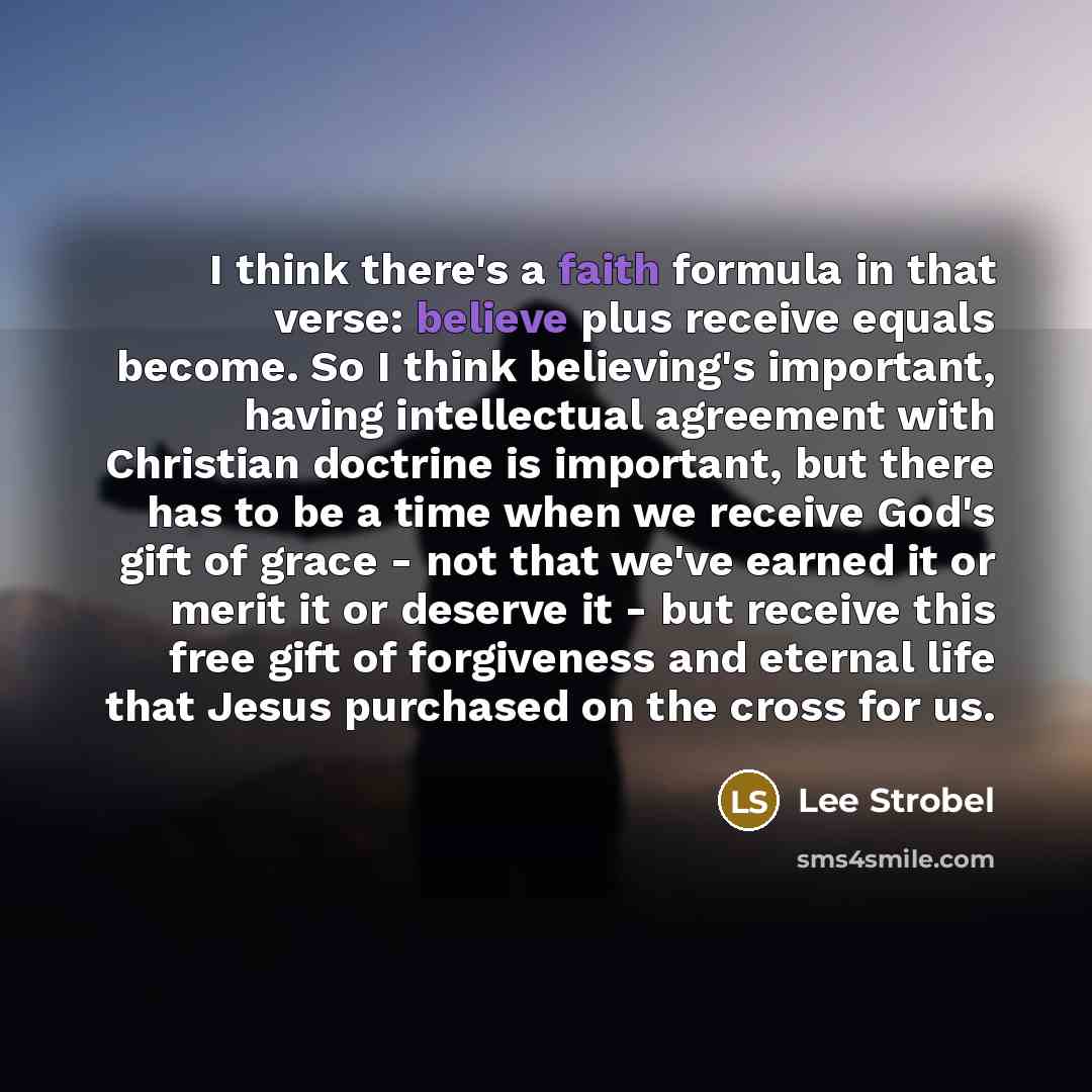 “I think there's a faith formula in that verse: believe plus receive equals become. So I think believing's important, having intellectual agreement with Christian doctrine is important, but there has to be a time when we receive God's gift of grace - not that we've earned it or merit it or deserve…” quote by Lee Strobel