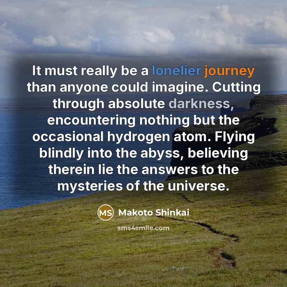 “It must really be a lonelier journey than anyone could imagine. Cutting through absolute darkness, encountering nothing but the occasional hydrogen atom. Flying blindly into the abyss, believing therein lie the answers to the mysteries of the universe.” quote by Makoto Shinkai