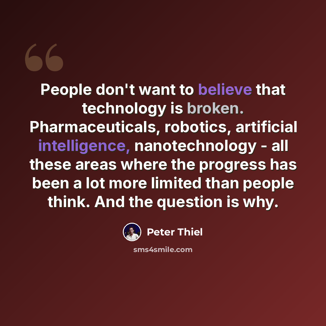 “People don't want to believe that technology is broken. Pharmaceuticals, robotics, artificial intelligence, nanotechnology - all these areas where the progress has been a lot more limited than people think. And the question is why.” quote by Peter Thiel