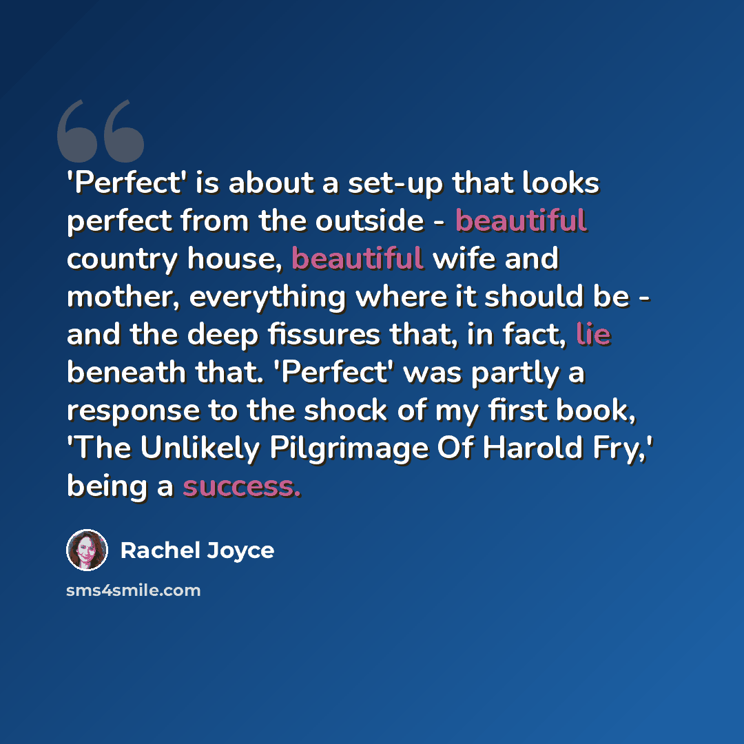 “'Perfect' is about a set-up that looks perfect from the outside - beautiful country house, beautiful wife and mother, everything where it should be - and the deep fissures that, in fact, lie beneath that. 'Perfect' was partly a response to the shock of my first book, 'The Unlikely Pilgrimage Of…” quote by Rachel Joyce
