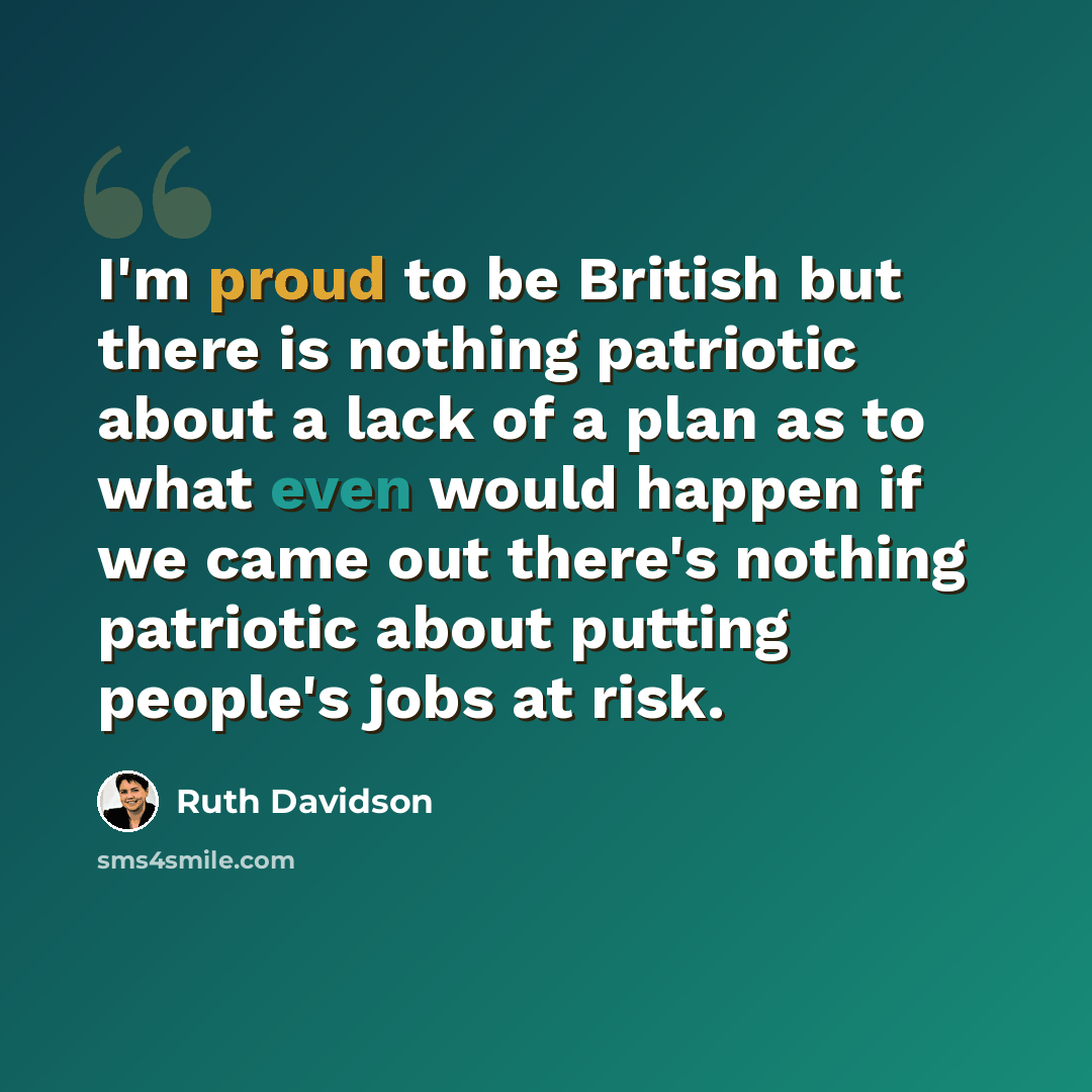 “I'm proud to be British but there is nothing patriotic about a lack of a plan as to what even would happen if we came out there's nothing patriotic about putting people's jobs at risk.” quote by Ruth Davidson