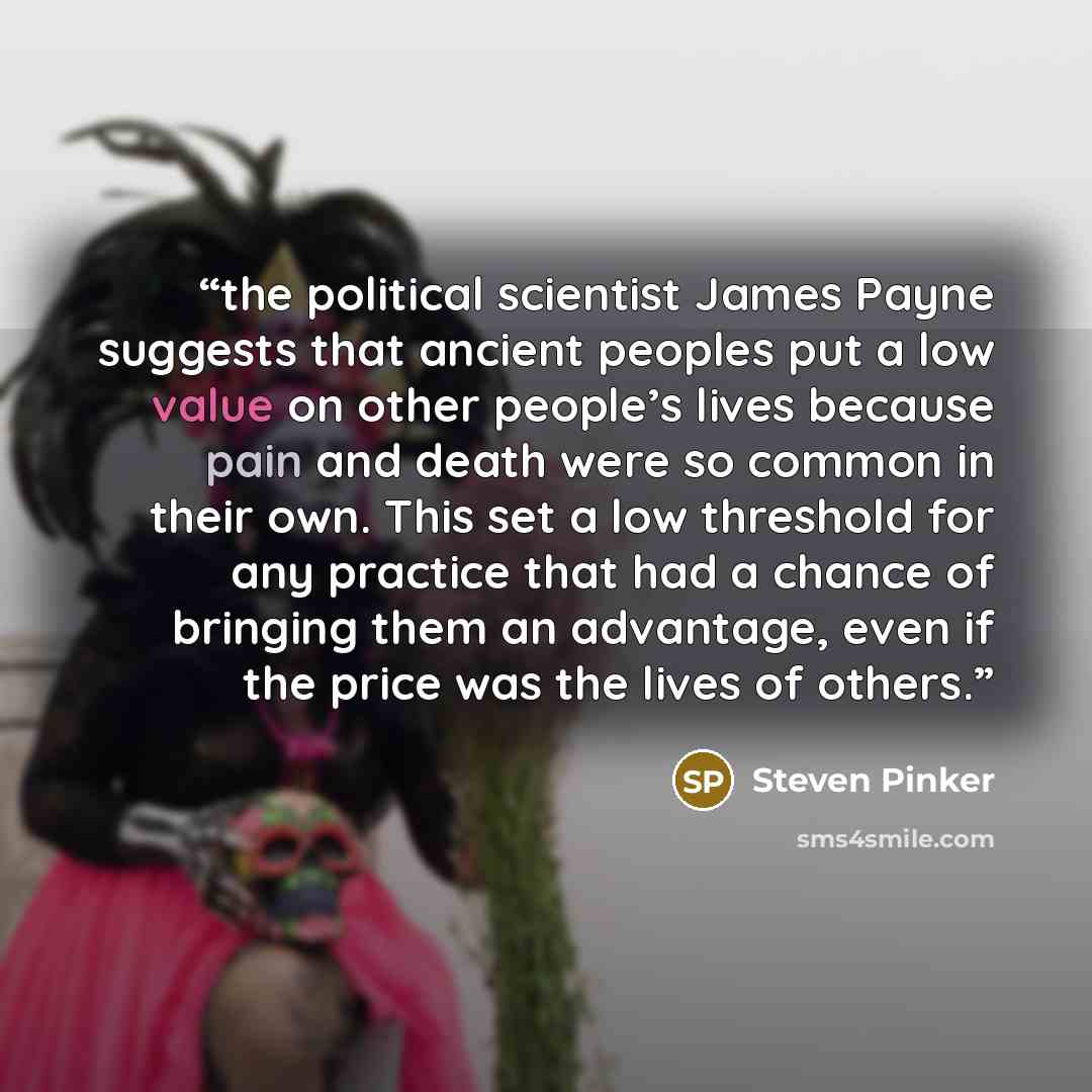 “the political scientist James Payne suggests that ancient peoples put a low value on other people’s lives because pain and death were so common in their own. This set a low threshold for any practice that had a chance of bringing them an advantage, even if the price was the lives of others.” quote by Steven Pinker