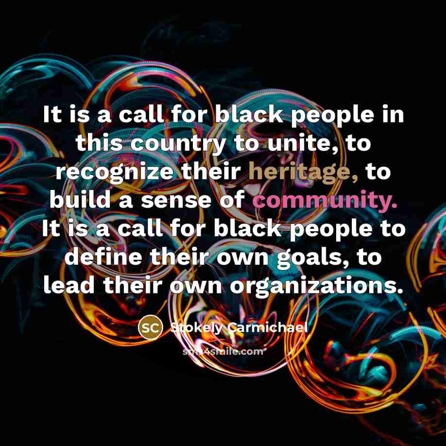 “It is a call for black people in this country to unite, to recognize their heritage, to build a sense of community. It is a call for black people to define their own goals, to lead their own organizations.” quote by Stokely Carmichael