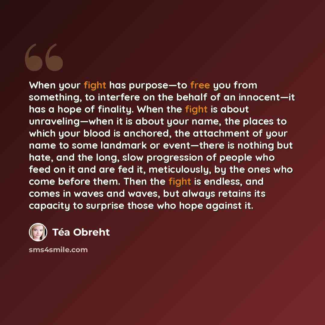 “When your fight has purpose—to free you from something, to interfere on the behalf of an innocent—it has a hope of finality. When the fight is about unraveling—when it is about your name, the places to which your blood is anchored, the attachment of your name to some landmark or event—there is…” quote by Tea Obreht