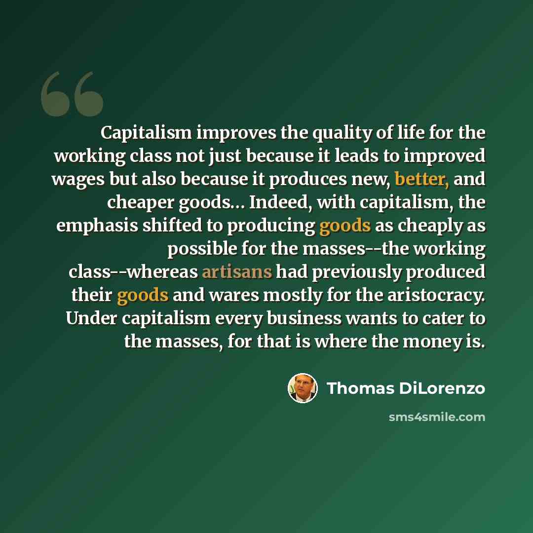 “Capitalism improves the quality of life for the working class not just because it leads to improved wages but also because it produces new, better, and cheaper goods… Indeed, with capitalism, the emphasis shifted to producing goods as cheaply as possible for the masses--the working class--whereas…” quote by Thomas DiLorenzo