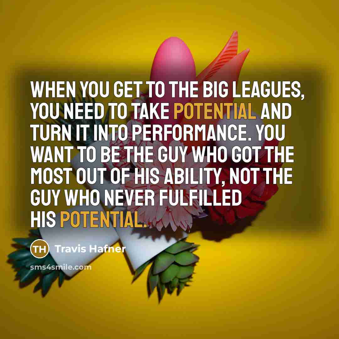 “When you get to the big leagues, you need to take potential and turn it into performance. You want to be the guy who got the most out of his ability, not the guy who never fulfilled his potential.” quote by Travis Hafner