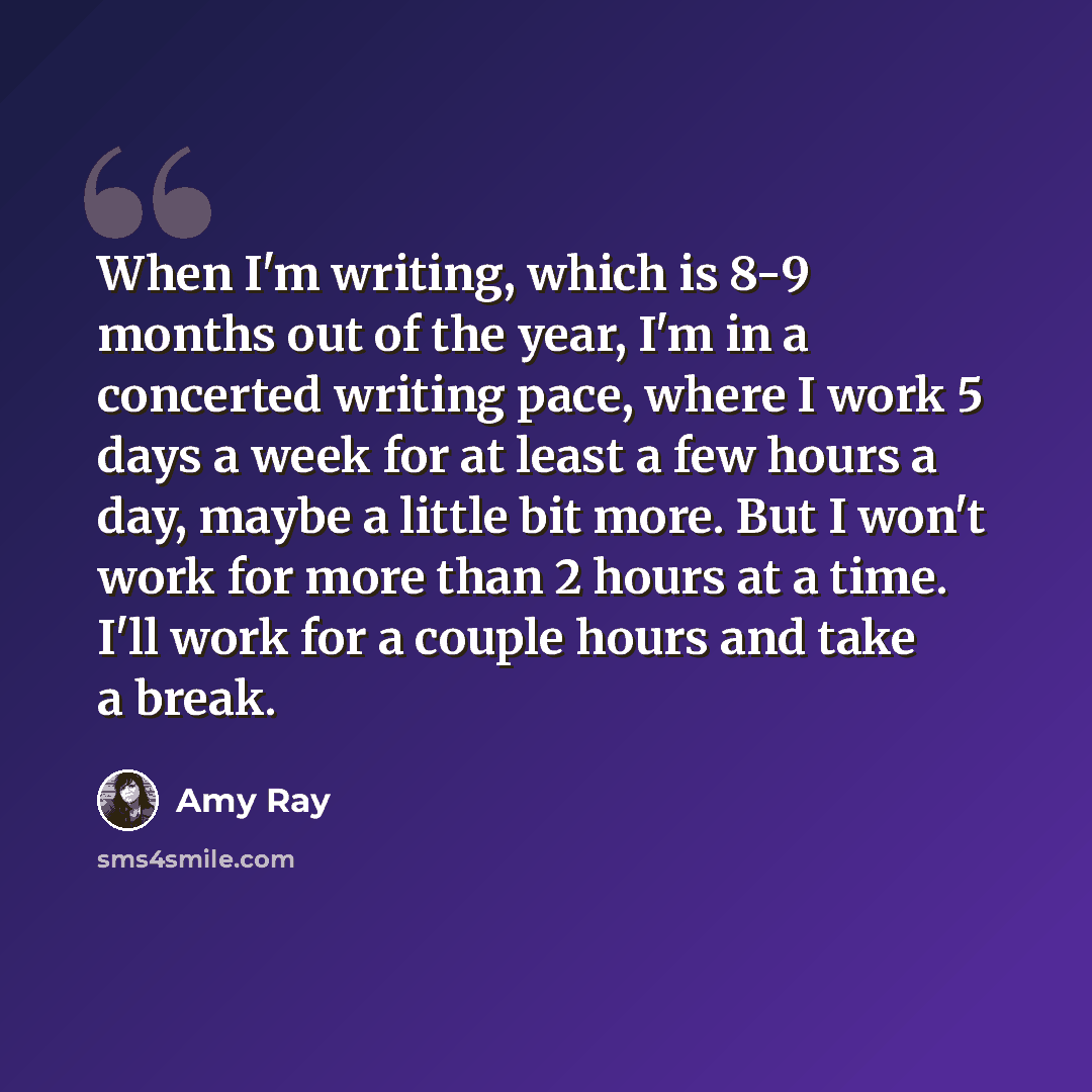 “When I'm writing, which is 8-9 months out of the year, I'm in a concerted writing pace, where I work 5 days a week for at least a few hours a day, maybe a little bit more. But I won't work for more than 2 hours at a time. I'll work for a couple hours and take a break.” quote by Amy Ray