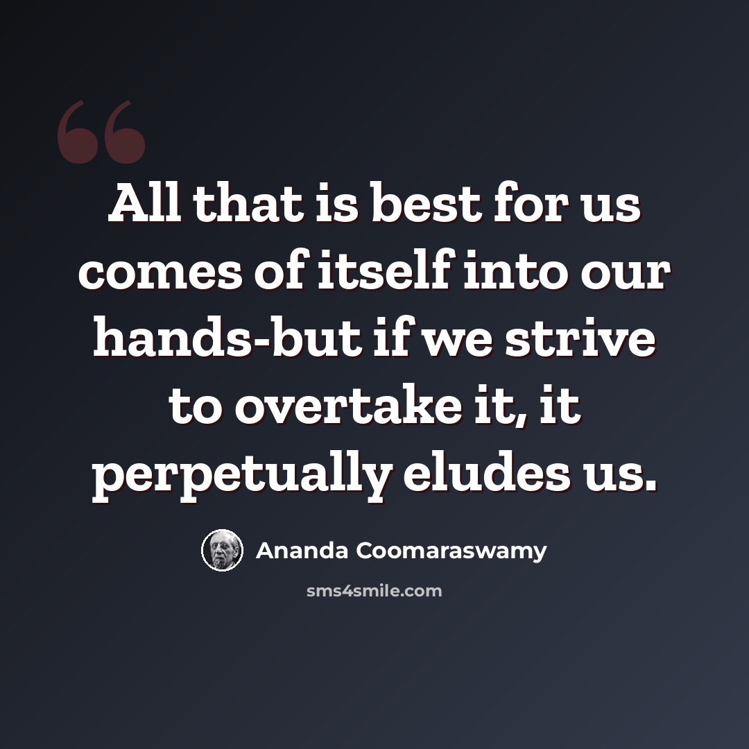 “All that is best for us comes of itself into our hands-but if we strive to overtake it, it perpetually eludes us.” quote by Ananda Coomaraswamy