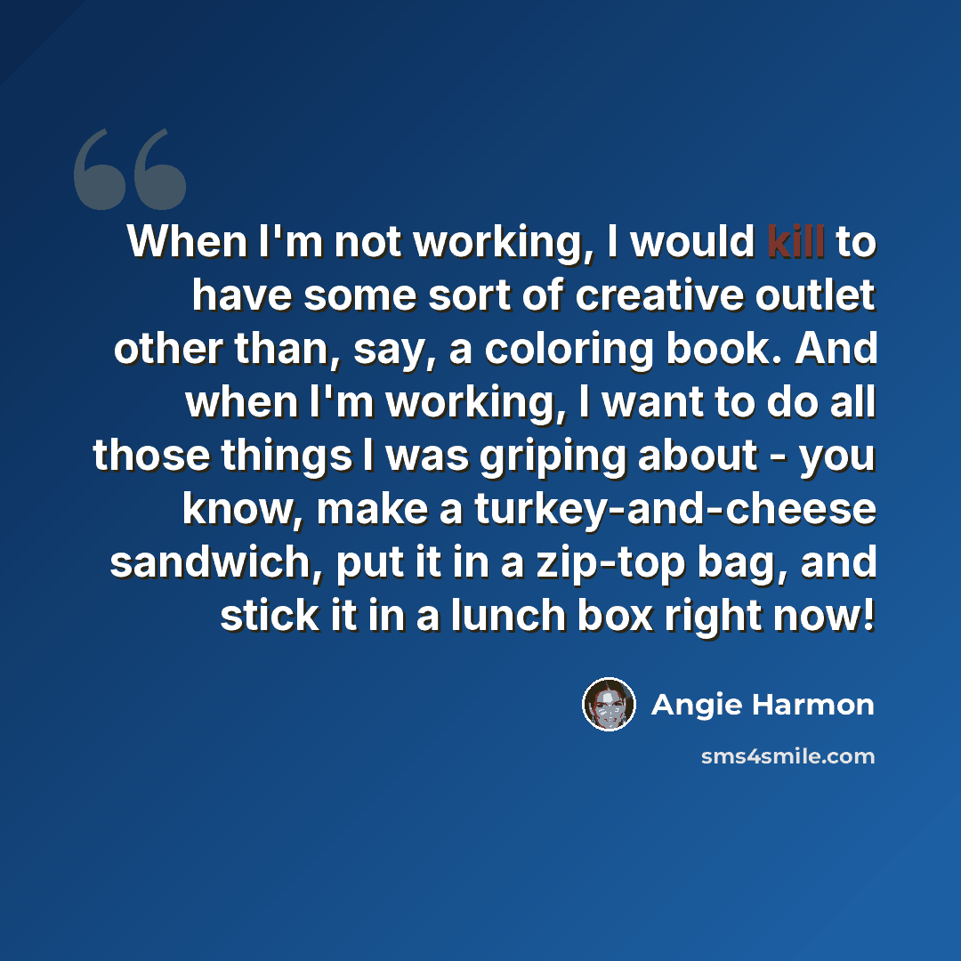 “When I'm not working, I would kill to have some sort of creative outlet other than, say, a coloring book. And when I'm working, I want to do all those things I was griping about - you know, make a turkey-and-cheese sandwich, put it in a zip-top bag, and stick it in a lunch box right now!” quote by Angie Harmon