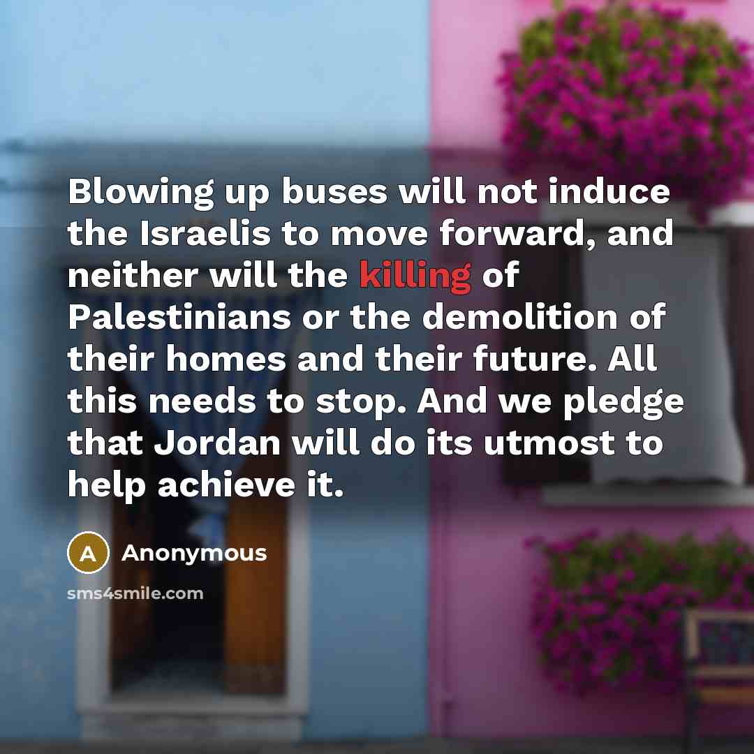 “Blowing up buses will not induce the Israelis to move forward, and neither will the killing of Palestinians or the demolition of their homes and their future. All this needs to stop. And we pledge that Jordan will do its utmost to help achieve it.” quote by Anonymous