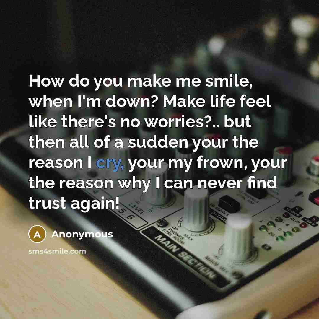 “How do you make me smile, when I'm down? Make life feel like there's no worries?.. but then all of a sudden your the reason I cry, your my frown, your the reason why I can never find trust again!” quote by Anonymous