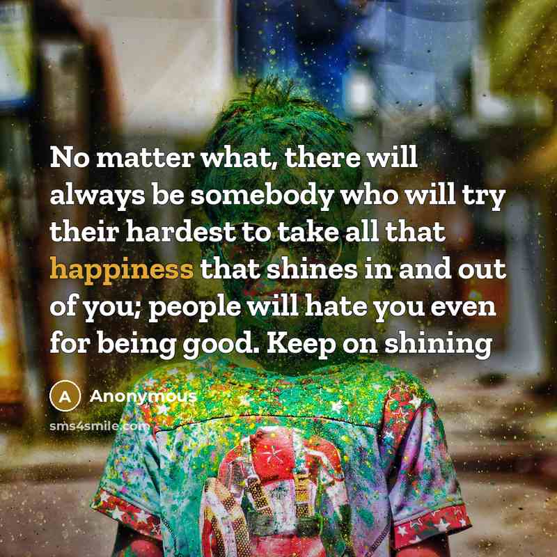 “No matter what, there will always be somebody who will try their hardest to take all that happiness that shines in and out of you; people will hate you even for being good. Keep on shining” quote by Anonymous