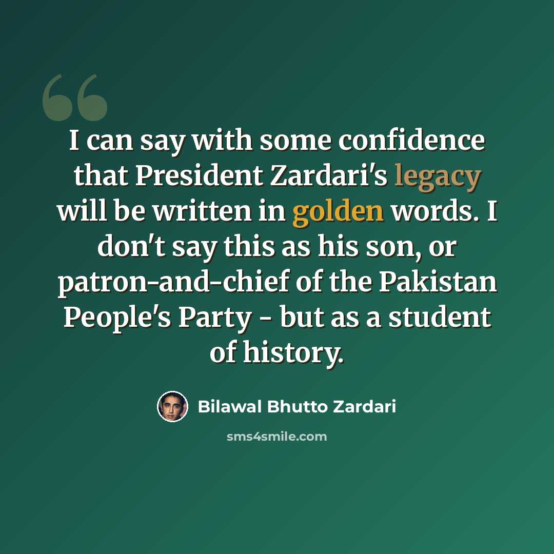 “I can say with some confidence that President Zardari's legacy will be written in golden words. I don't say this as his son, or patron-and-chief of the Pakistan People's Party - but as a student of history.” quote by Bilawal Bhutto Zardari