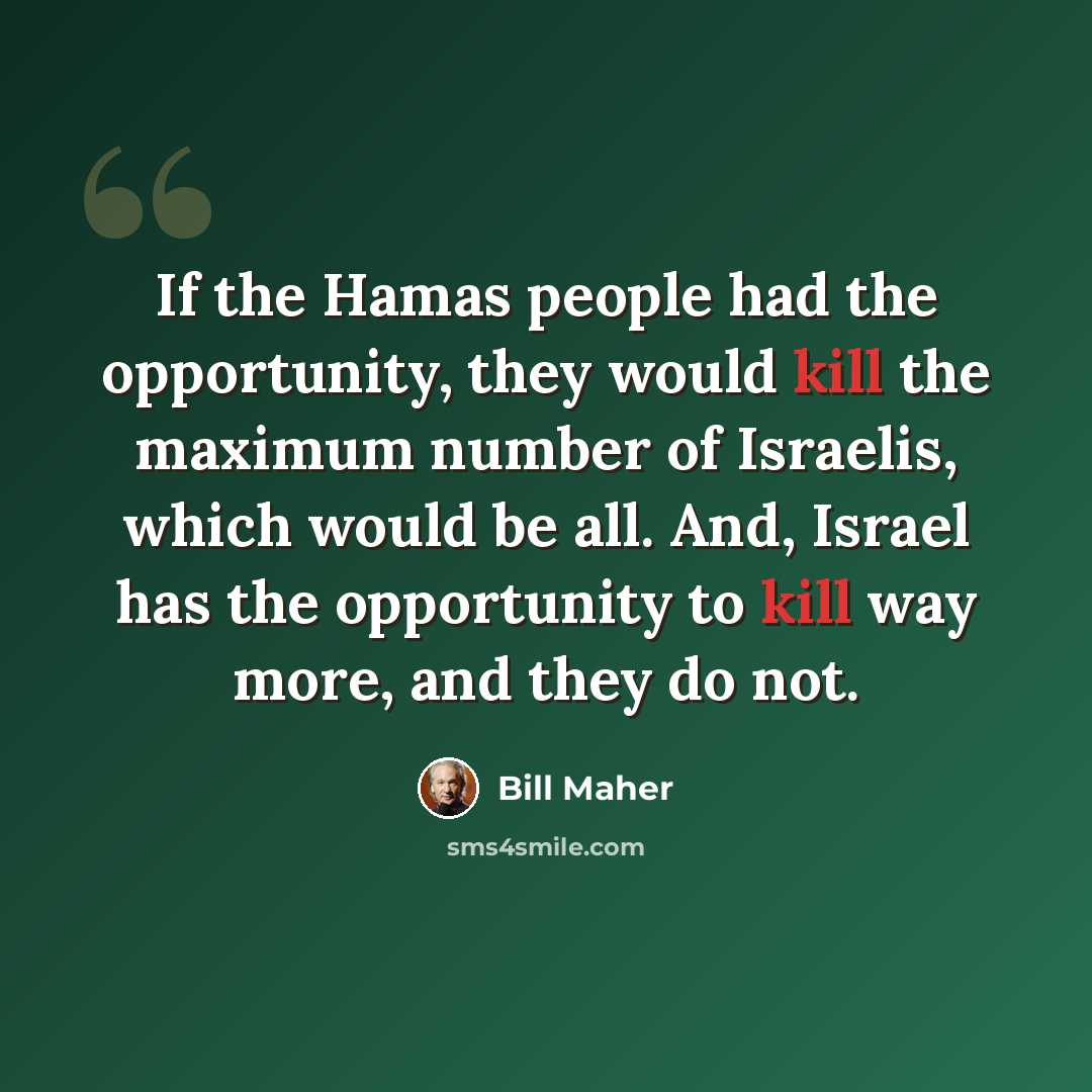 “If the Hamas people had the opportunity, they would kill the maximum number of Israelis, which would be all. And, Israel has the opportunity to kill way more, and they do not.” quote by Bill Maher