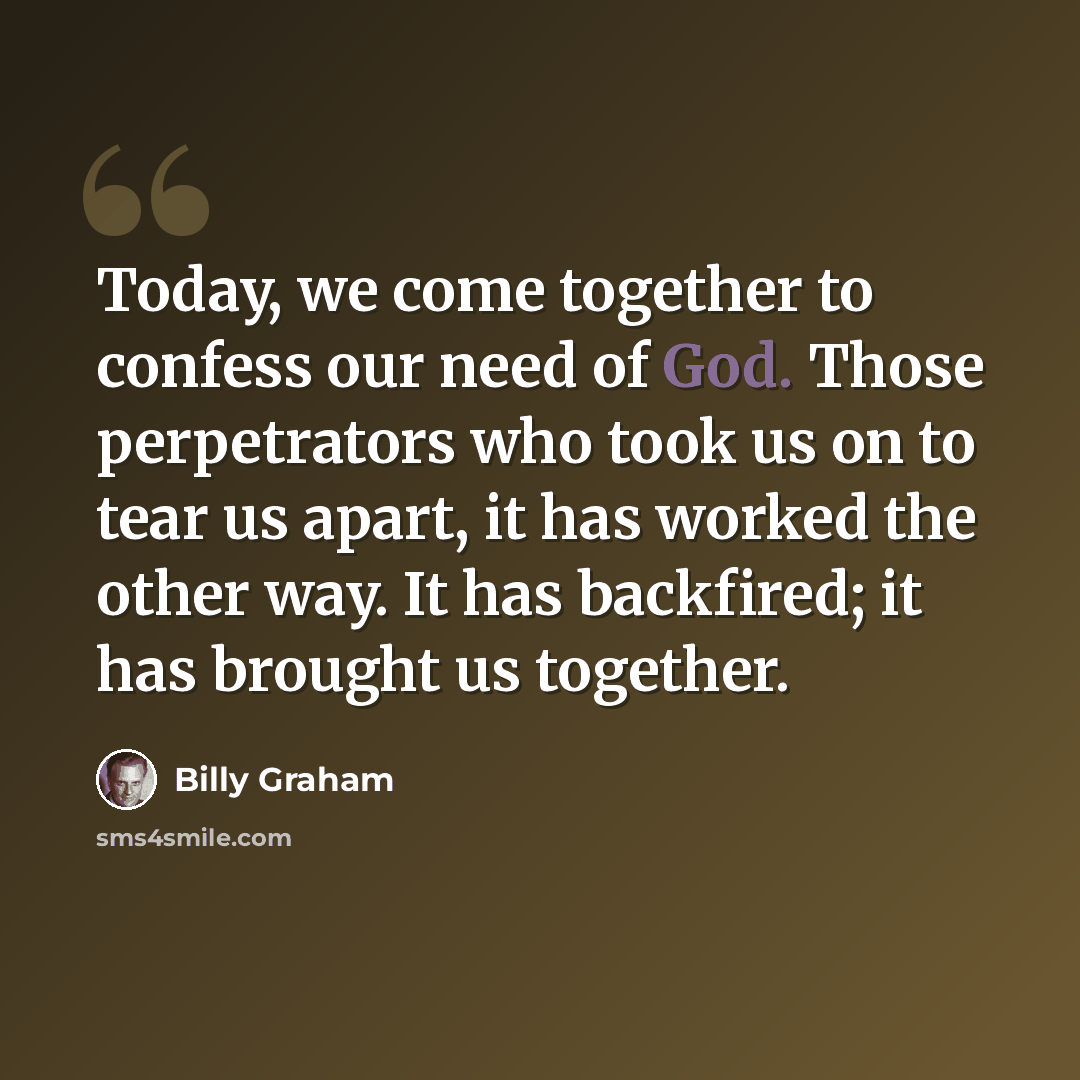 “Today, we come together to confess our need of God. Those perpetrators who took us on to tear us apart, it has worked the other way. It has backfired; it has brought us together.” quote by Billy Graham