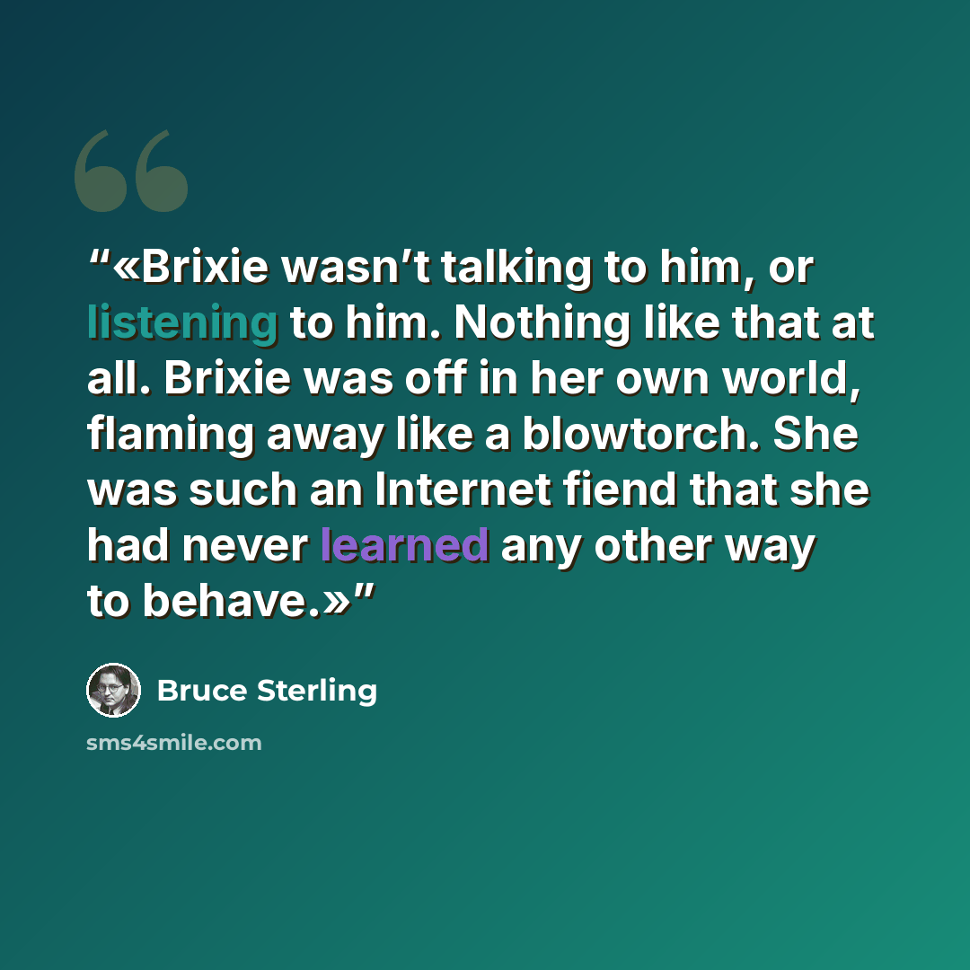 “Brixie wasn’t talking to him, or listening to him. Nothing like that at all. Brixie was off in her own world, flaming away like a blowtorch. She was such an Internet fiend that she had never learned any other way to behave.” quote by Bruce Sterling