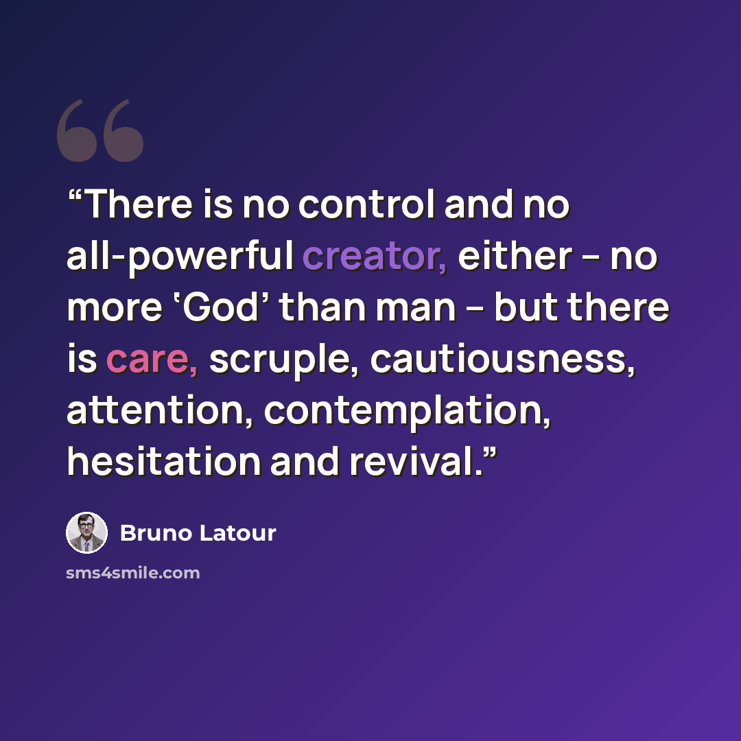 “There is no control and no all-powerful creator, either – no more ‘God’ than man – but there is care, scruple, cautiousness, attention, contemplation, hesitation and revival.” quote by Bruno Latour