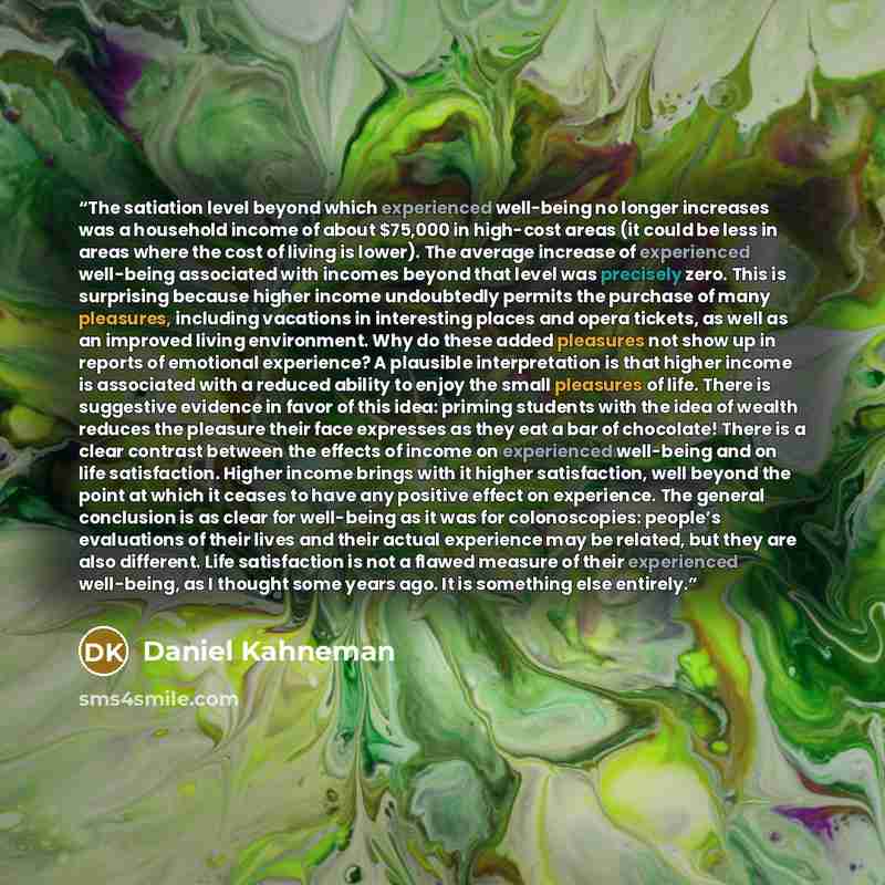 “The satiation level beyond which experienced well-being no longer increases was a household income of about $75,000 in high-cost areas (it could be less in areas where the cost of living is lower). The average increase of experienced well-being associated with incomes beyond that level was…” quote by Daniel Kahneman