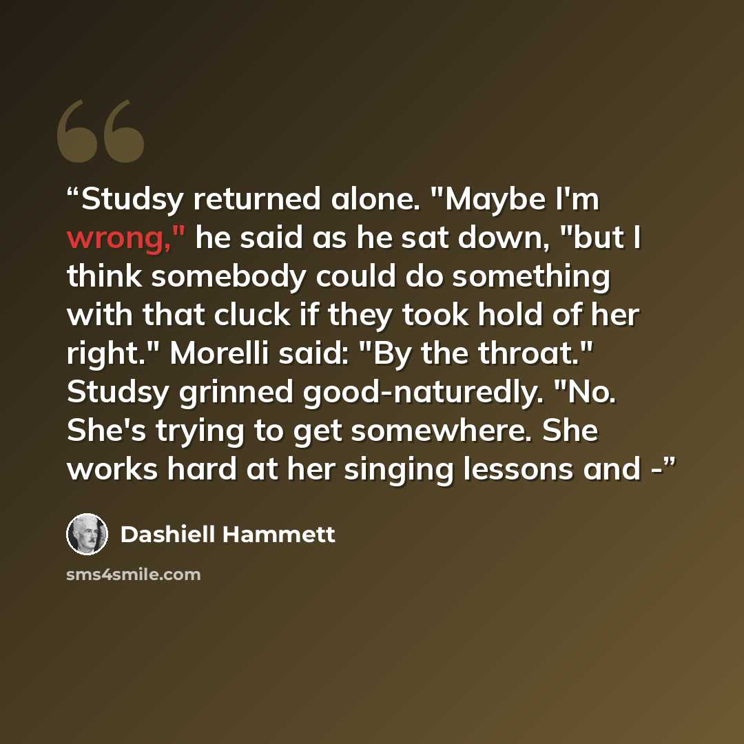 “Studsy returned alone. "Maybe I'm wrong," he said as he sat down, "but I think somebody could do something with that cluck if they took hold of her right." Morelli said: "By the throat." Studsy grinned good-naturedly. "No. She's trying to get somewhere. She works hard at her singing lessons and -” quote by Dashiell Hammett