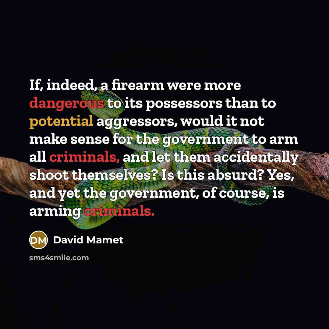 “If, indeed, a firearm were more dangerous to its possessors than to potential aggressors, would it not make sense for the government to arm all criminals, and let them accidentally shoot themselves? Is this absurd? Yes, and yet the government, of course, is arming criminals.” quote by David Mamet