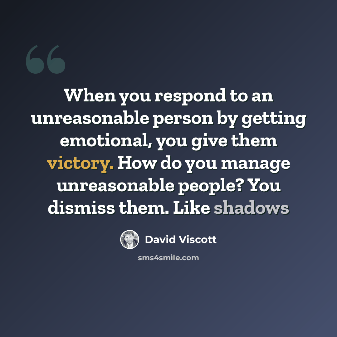 “When you respond to an unreasonable person by getting emotional, you give them victory. How do you manage unreasonable people? You dismiss them. Like shadows” quote by David Viscott