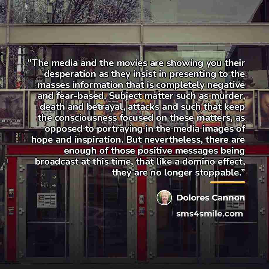 “The media and the movies are showing you their desperation as they insist in presenting to the masses information that is completely negative and fear-based. Subject matter such as murder, death and betrayal, attacks and such that keep the consciousness focused on these matters, as opposed to…” quote by Dolores Cannon