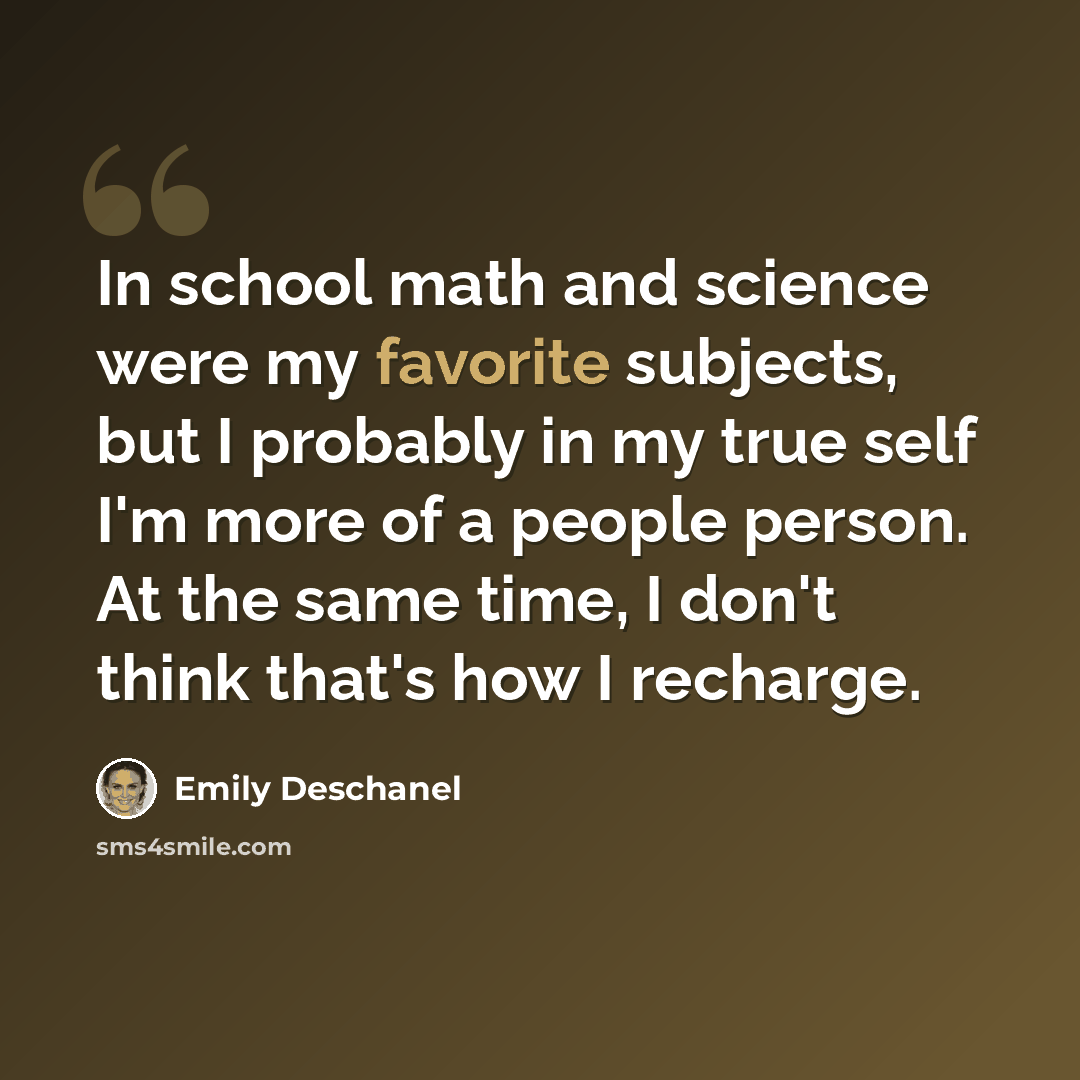 “In school math and science were my favorite subjects, but I probably in my true self I'm more of a people person. At the same time, I don't think that's how I recharge.” quote by Emily Deschanel