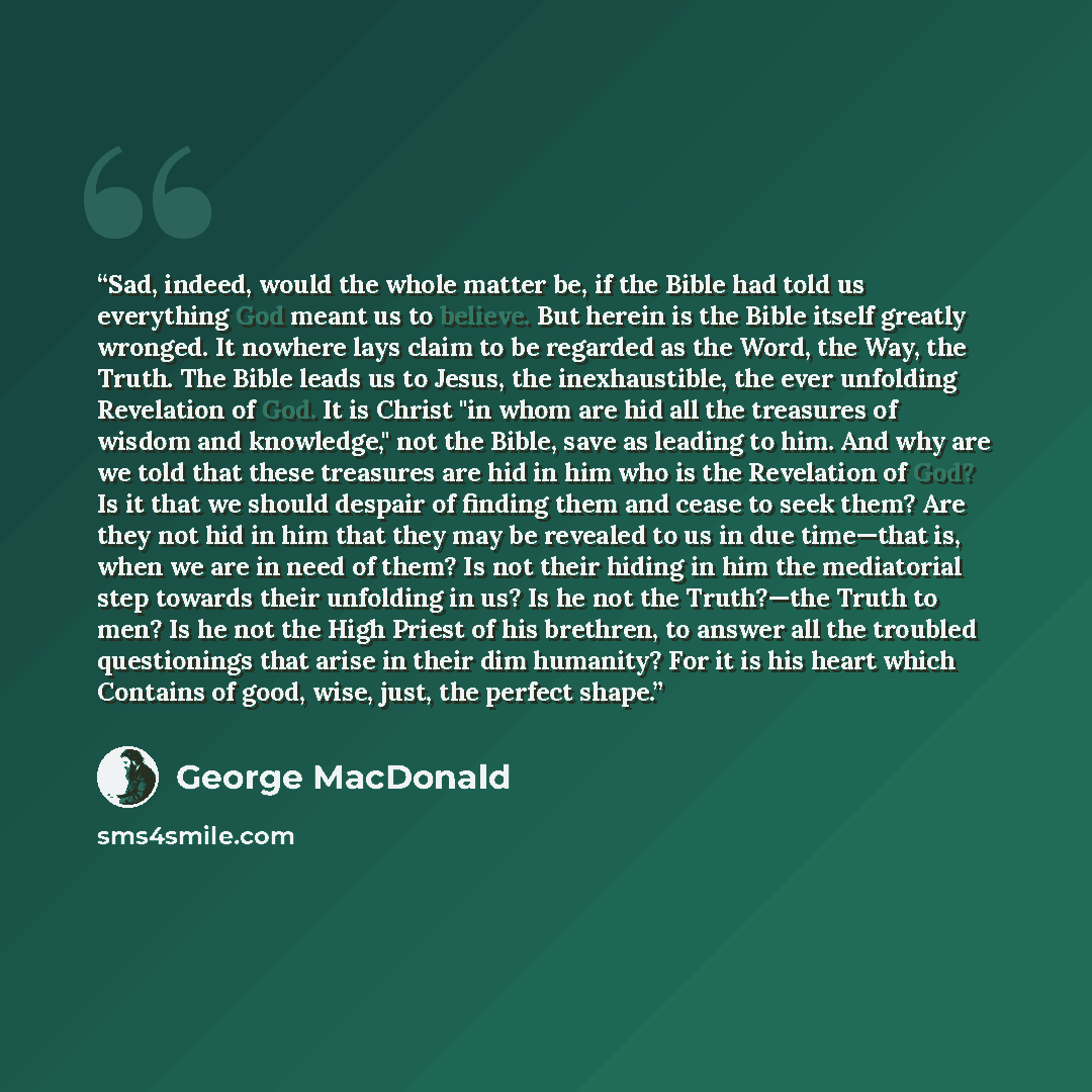 “Sad, indeed, would the whole matter be, if the Bible had told us everything God meant us to believe. But herein is the Bible itself greatly wronged. It nowhere lays claim to be regarded as the Word, the Way, the Truth. The Bible leads us to Jesus, the inexhaustible, the ever unfolding Revelation…” quote by George MacDonald