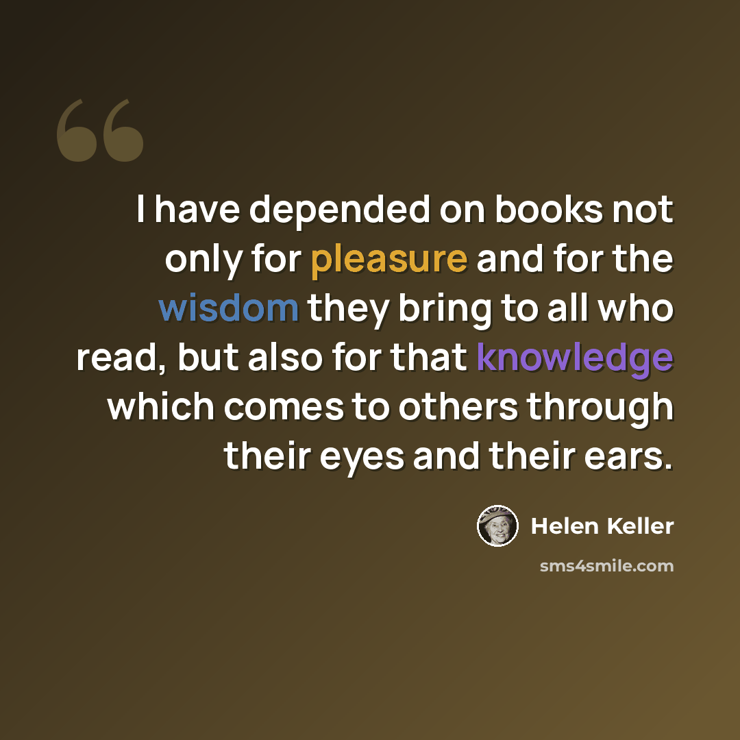 “I have depended on books not only for pleasure and for the wisdom they bring to all who read, but also for that knowledge which comes to others through their eyes and their ears.” quote by Helen Keller
