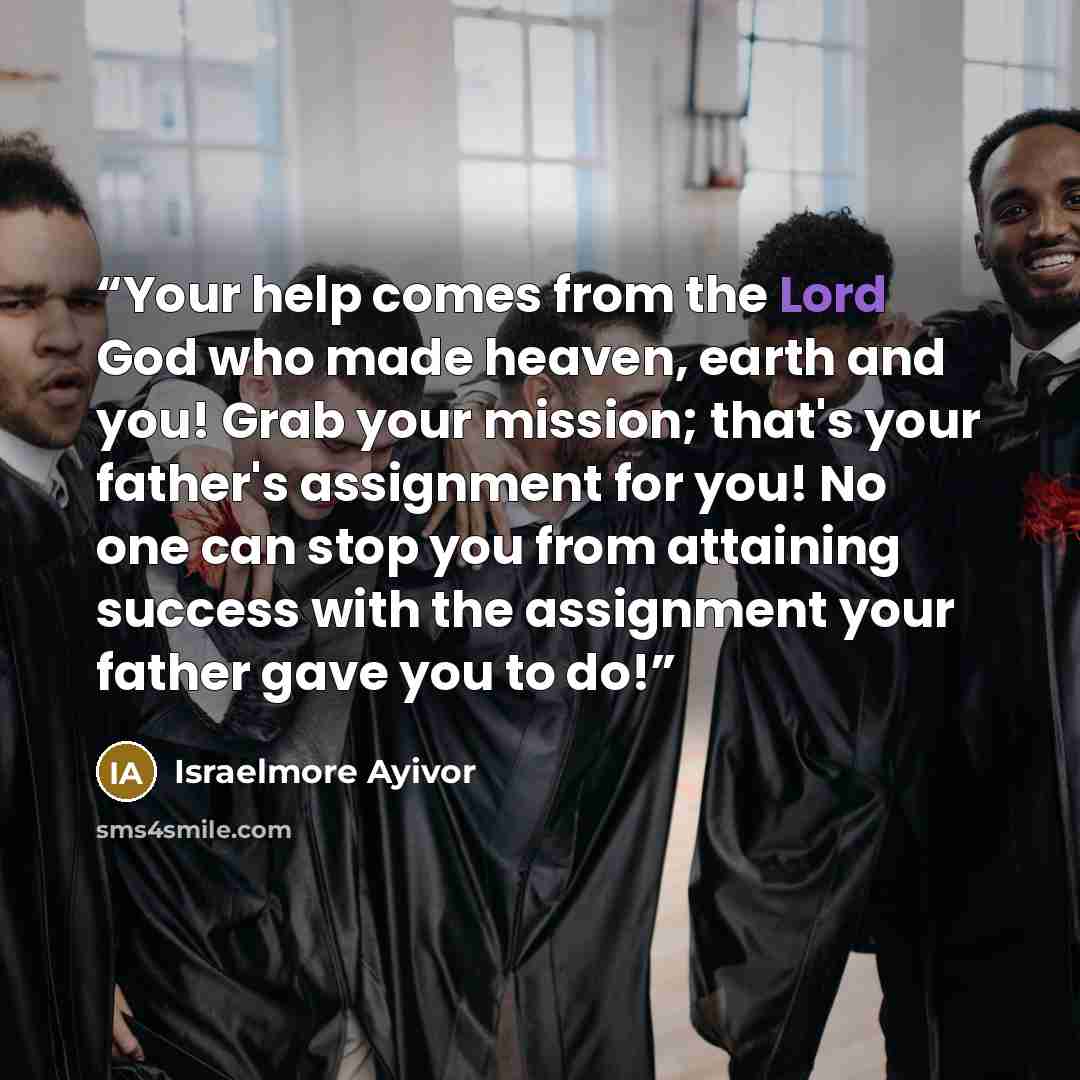 “Your help comes from the Lord God who made heaven, earth and you! Grab your mission; that's your father's assignment for you! No one can stop you from attaining success with the assignment your father gave you to do!” quote by Israelmore Ayivor